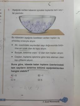 1-
e
li
54
15
9. Aşağıda verilen kâsenin içindeki toplarda tam sayı-
lar yazılıdır.
-15
8
-8
6
5
2 1
-4
4
-1
-5
5
B)-1
D) 5
-que 5.
-12
Bu kâseden aşağıda özellikleri verilen topları üç
arkadaş sırasıyla alıyor.
• Ali, üzerindeki sayılardan sayı doğrusunda birbi-
rine en uzak olan iki topu alıyor.
• Burçak, birbirine oranı -2 olan tüm topları alıyor.
• Ceylan, toplama işlemine göre ters eleman olan
top çiftlerini alıyor.
Buna göre, kâsede kalan topların üzerlerindeki
tam sayıların birbirine bölümü aşağıdakilerden
hangisi olabilir?
A)-5
C) 4
7. Sınıf Matematik