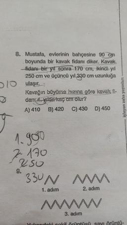 8. Mustafa,
evlerinin bahçesine 90 cm
boyunda bir kavak fidanı diker. Kavak
-fidanı bir yıl sonra 170 cm, ikinci yıl
250 cm ve üçüncü yıl 330 cm uzunluğa
10 ulaşır.;
Kavağın büyüme hızına göre kavak fi-
danı 4 yılda kaç cin olur?
A) 410 B) 420 C) 430 D) 450
1.900
7170
250
330N
1. adım
MMM
www
2. adım
işleyen zeka yayınları
wwwwwww
3. adım
Yukarıdaki sokil örüntüsü sayı örüntü-