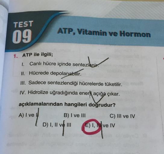 TEST
09
1. ATP ile ilgili;
ATP, Vitamin ve Hormon
1. Canlı hücre içinde sentezlenir.
II. Hücrede depolanabilir.
III. Sadece sentezlendiği hücrelerde tüketilir.
IV. Hidrolize uğradığında enerji açığa çıkar.
açığa
açıklamalarından hangileri doğrudur?
A) I ve