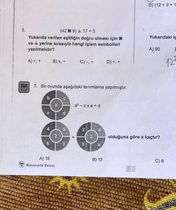 3.
00
(429) A 17 = 3
Yukarıda verilen eşitliğin doğru olması için
ve A yerine sırasıyla hangi işlem sembolleri
yazılmalıdır?
A) +, +
b
4
B) x, +
7. Bir oyunda aşağıdaki tanımlama yapılmıştır.
6
A) 16
Matematik Ustası
P
5T
3
C) -, +
: ab cxe+d
II
N
9
D) +, +
B) 12
6.
D) (12+3+1
Yukarıdaki is
A) 90
olduğuna göre x kaçtır?
C) 8
E
12²