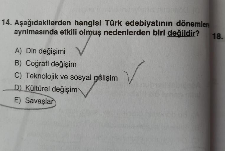 is rimanda 20
14. Aşağıdakilerden hangisi Türk edebiyatının dönemlere
ayrılmasında etkili olmuş nedenlerden biri değildir? 18.
V
A) Din değişimi
B) Coğrafi değişim
C) Teknolojik ve sosyal gelişim
D) Kültürel değişim
E) Savaşlar
✓