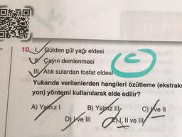 10, I. Gülden gül yağı eldesi
UÇayın demlenmesi
III Atık sulardan fosfat eldesi
Yukarıda verilenlerden hangileri özütleme (ekstraks
yon) yöntemi kullanılarak elde edilir?
A) Yalnız I
C 5
C) ve II
foo
B) Yalniz III
D) Well, Il ve Il/