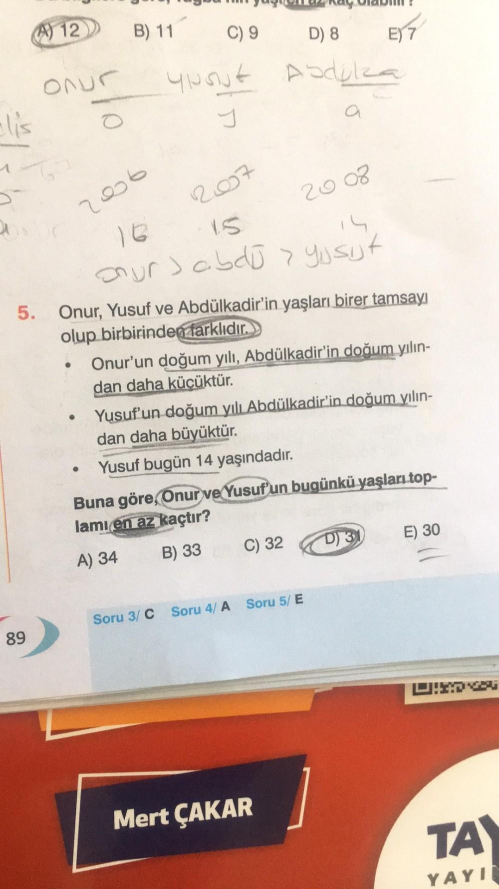 lis
16
a
12
Onur
89
●
O
●
B) 11
2006
16
our abdū > yusijt
●
C) 9
D) 8
Ypout Abdulza
J
a
5. Onur, Yusuf ve Abdülkadir'in yaşları birer tamsayı
olup birbirinden farklıdır.
2017
2008
Onur'un doğum yılı, Abdülkadir'in doğum yılın-
dan daha küçüktür.
E) 7
Yusuf