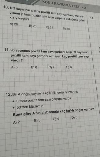 10.132 sayısının x tane pozitif tam sayı çarpanı, 168 sa-
yısının y tane pozitif tam sayı çarpanı olduğuna göre
x+y kaçtır?
A) 28
B) 26
KONU KAVRAMA TESTI -2
2
B) 6
C) 24
11.90 sayısının pozitif tam sayı çarpanı olup 80 sayısının
pozitif tam sayı çarpanı o