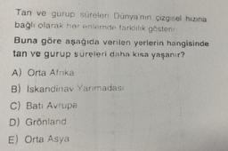 Tan ve gurup süreleri Dünya'nın çizgisel hızına
bağlı olarak her enlemde farklılık gösterir
Buna göre aşağıda verilen yerlerin hangisinde
tan ve gurup süreleri daha kısa yaşanır?
A) Orta Afrika
B) Iskandinav Yarımadası
C) Batı Avrupa
D) Grönland
E) Orta Asya