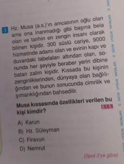 3 Hz. Musa (a.s.)'in amcasının oğlu olan
ama ona inanmadığı gibi başına bela
olan ve tarihin en zengin insanı olarak
bilinen kişidir. 300 süslü cariye, 9000
hizmetinde adamı olan ve evinin kapı ve
duvardaki tabelaları altından olan, so-
nunda her şeyiyle beraber yerin dibine
batan zalim kişidir. Kıssada bu kişinin
zenginliklerinden, dünyaya olan bağlılı-
ğından ve bunun sonucunda cimrilik ve
şımarıklığından bahsedilir.
SADI
A) Karun
B) Hz. Süleyman
C) Firavun
D) Nemrut
ⒸSADIK UYGUN YAYINLARI
Musa kıssasında özellikleri verilen bu
kişi kimdir?
8.1.5.
SADIK UYGUN YAYINLARI
(Spot 2'ye göre)
ADIK UYGUN YAYINLARI