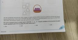 9.
Bir bilim şenliğinde üzerinde kare, daire, beşgen ve üçgen şeklinde delikler bulunan bir platforma üzerinde farklı sayılar
bulunan toplar atılıyor. Atılan topun üzerindeki sayı taban ve platformun üzerindeki şekillerin kenar sayısı üs olmak üzere
elde edilen üslü sayıların toplamı, topu atan oyuncunun puanı olmaktadır.
Bu oyunu oynayan Onur'un aldığı topların üzerinde -1, -2, -3, -4 sayıları yazdığına ve her top farklı bir şeklin
içinden geçtiğine göre Onur en fazla kaç puan kazanmıştır?
A) 224
B) 226
Matematik
C) 248
D) 328
17