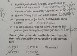 Ege Bölgesi'nden İç Anadolu'ya gidildikçe si-
caklık azalmıştır.
1.
a
II. Karadeniz'in tuzluluk oranr Akdeniz'den azdırotem
III. Iğdır'da Güneş İzmir'den erken doğar. boylam
IV. Temmuz ayında Şanlıurfa, Antalya'dan daha
Karasallık
sıcaktır.
V. Ege Bölgesi'nde Akdeniz iklimi, Akdeniz Böl-
gesi'ne göre daha geniş yerde görülür. Dezell
Buna göre yukarıda verilenlerden hangisi
üzerinde denizellik ve karasallık etkili olmuş-
tur?
A) I ve Il
DV ve Il
B) V ve III
E) I ve IV
C) Yalnız II