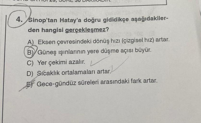 4. Sinop'tan Hatay'a doğru gididikçe aşağıdakiler-
den hangisi gerçekleşmez?
A) Eksen çevresindeki dönüş hızı (çizgisel hız) artar.
B) Güneş ışınlarının yere düşme açısı büyür.
C) Yer çekimi azalır.
D) Sicaklık ortalamaları artar.
Gece-gündüz süreleri aras