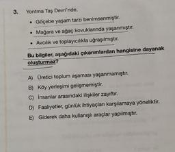 3.
Yontma Taş Devri'nde,
Göçebe yaşam tarzı benimsenmiştir.
Mağara ve ağaç kovuklarında yaşanmıştır.
• Avcılık ve toplayıcılıkla uğraşılmıştır.
●
Bu bilgiler, aşağıdaki çıkarımlardan hangisine dayanak
oluşturmaz?
A) Üretici toplum aşaması yaşanmamıştır.
B) Köy yerleşimi gelişmemiştir.
C) İnsanlar arasındaki ilişkiler zayıftır.
D) Faaliyetler, günlük ihtiyaçları karşılamaya yöneliktir.
E) Giderek daha kullanışlı araçlar yapılmıştır.