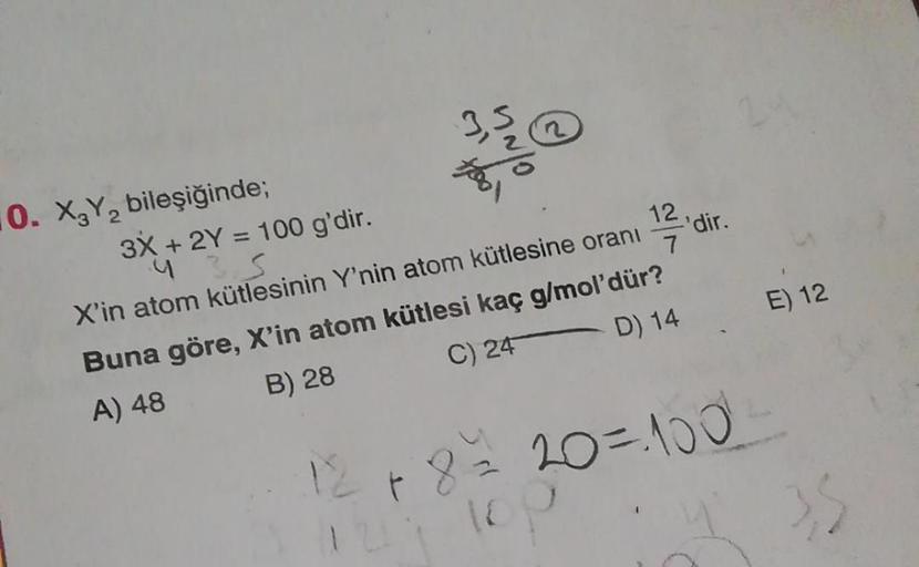 10. X₂Y₂ bileşiğinde;
3X + 2Y = 100 g'dir.
435
371
NO
12 dir.
7
X'in atom kütlesinin Y'nin atom kütlesine oranı
Buna göre, X'in atom kütlesi kaç g/mol'dür?
C) 24
A) 48
B) 28
D) 14
12 + 8 =
E) 12
8 = 20=100²²