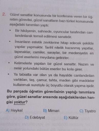 2. Güzel sanatlar konusunda bir konferans veren bir öğ-
retim görevlisi, güzel sanatların bazı türleri konusunda
aşağıdaki tanımları yaptı:
Bir hikâyenin, sahnede, oyuncular tarafından can-
landırılarak temsil edilmesi sanatıdır.
İnsanların estetik zevkler