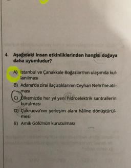 4. Aşağıdaki insan etkinliklerinden hangisi doğaya
daha uyumludur?
A) İstanbul ve Çanakkale Boğazlarının ulaşımda kul-
lanılması
B) Adana'da zirai ilaç atıklarının Ceyhan Nehri'ne atıl-
masi
C) Ulkemizde her yıl yeni hidroelektrik santrallerin
kurulması
D) Çukruova'nın yerleşim alanı hâline dönüştürül-
mesi
E) Amik Gölü'nün kurutulması