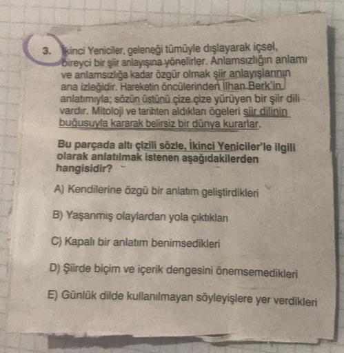 3. kinci Yeniciler, geleneği tümüyle dışlayarak içsel,
bireyci bir şiir anlayışına yönelirler. Anlamsızlığın anlamı
ve anlamsızlığa kadar özgür olmak şiir anlayışlarının
ana izleğidir. Hareketin öncülerinden İlhan Berk'in
anlatımıyla; sözün üstünü çize çiz