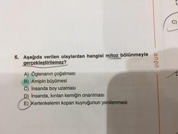 6. Aşağıda verilen olaylardan hangisi mitoz bölünmeyle
gerçekleştirilemez?
A) Öglenanın çoğalması
B) Amipin büyümesi
C) İnsanda boy uzaması
D) İnsanda, kırılan kemiğin onarılması
E) Kertenkelenin kopan kuyruğunun yenilenmesi
UĞUR
1
C)