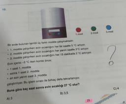 10.
1.mod
Bir evde bulunan kombi üç farklı modda çalışmaktadır.
• 1. modda çalışırken evin sıcaklığını her bir saatte 5 °C artıyor.
2. modda çalışırken evin sıcaklığını her yarım saatte 3°C artıyor.
• 3. modda çalışırken evin sıcaklığını her 15 dakikada 2 °C artırıyor.
Evin içerisi -3 °C iken kombi önce;
1 saat 1. modda
• sonra 1 saat 2. modda
• en son yarım saat 3. modda
çalıştırılıyor. Bu işlem sırası ile birkaç defa tekrarlanıyor.
Buna göre kaç saat sonra evin sıcaklığı 27 °C olur?
A) 3
B) 3,5
2.mod
25
3.mod
O
C) 4