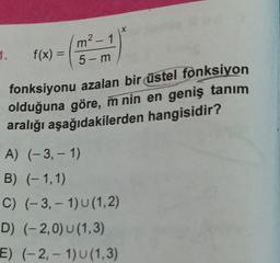 1. f(x) =
m² - 1
5-m
fonksiyonu azalan bir üstel fonksiyon
olduğuna göre, m nin en geniş tanım
aralığı aşağıdakilerden hangisidir?
A) (-3,-1)
B) (-1,1)
C) (-3,-1) U (1,2)
D) (-2,0) U (1,3)
E) (-2,-1) U (1,3)