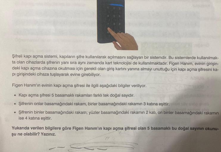 Şifreli kapı açma sistemi, kapıların şifre kullanılarak açılmasını sağlayan bir sistemdir. Bu sistemlerde kullanılmak-
ta olan cihazlarda şifrenin yanı sıra aynı zamanda kart teknolojisi de kullanılmaktadır. Figen Hanım, evinin girişin-
deki kapı açma ciha