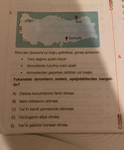 3.
Rize'den Şanlıurfa'ya doğru gidildikçe, güneş ışınlarının;
● Yere değme açılanı büyür.
●
Rize
Şanlıurfa
●
Atmosferde tutulma oranı azalır
Atmosferden geçerken aldıkları yol kısalır.
Yukarıdaki durumların nedeni, aşağıdakilerden hangisi-
dir?
A) Denize konumlanının farklı olması
B) Nem miktarının artması
C) Yer'in kendi çevresinde dönmesi
D) Yörüngenin elips olması
E) Yer'in şeklinin küresel olması
VINEY
6.
PALME
JARNIAVA
B