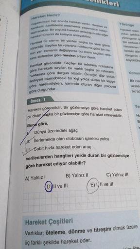 Hareket Nedir?
Yaşamımızın her anında hareket vardır. Hareket ve
hareketin özelliklerini anlamamız yaşamımızı kolay-
laştıracaktır. Bir boyutta hareketi anladığımızda diğer
hareket türlerini de kolayca anlayabiliriz.
Hareket bir cismin bir yerden başka bir