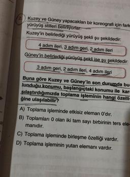 Sa
2. Kuzey ve Güney yapacakları bir koreografi için fark
yürüyüş stilleri belirliyorlar.
Kuzey'in belirlediği yürüyüş şekli şu şekildedir:
4 adım ileri, 3 adım geri, 2 adım ileri
Güney'in belirlediği yürüyüş şekli ise şu şekildedir:
3 adım geri, 2 adım ileri, 4 adım ileri
HISTOR
Buna göre Kuzey ve Güney'in son durumda bu-
Junduğu konumu, başlangıçtaki konumu ile kar-
şılaştırdığımızda toplama işleminin hangi özelli-
ğine ulaşılabilir?
PAST
A) Toplama işleminde etkisiz eleman O'dır.
B) Toplamları 0 olan iki tam sayı birbirinin ters ele-
manıdır.
C) Toplama işleminde birleşme özelliği vardır.
D) Toplama işleminin yutan elemanı vardır.