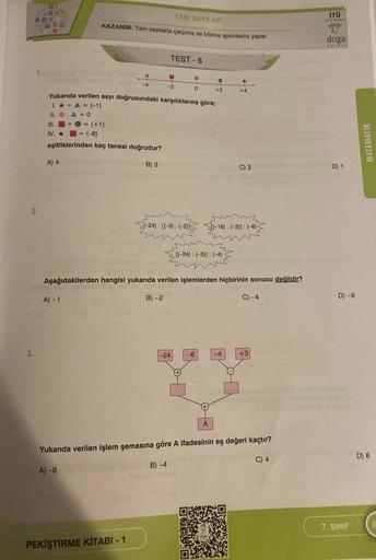 2.
3.
TAM SAYILAR
KAZANIM: Tam sayılarla çarpma ve bölme işlemlerini yapar.
A) 4
III.
IV. ★ = (-8)
eşitliklerinden kaç tanesi doğrudur?
(+1)
A) -1
Yukarıda verilen sayı doğrusundaki karşılıklarına göre;
1. ★ + A = (-1)
11. O
0
B) 3
PEKİŞTİRME KİTABI-1
TEST