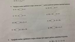 d) 3-2-= 1
4. Aşağıda verilen eşitliklerin doğru olması için
a) 6-12 3=2
c) 15-5 2=5
d) 20
f) 15
10+2=4
3+10=15
yerine yazılması gereken işlemleri bulunuz.
b) 24:6
ç) 20-10
e) 40
g) 30
3=7
2=0
5-2=16
10+4 = 7
5. Aşağıda verilen eşitliklerin doğru olması için uygun yerlere parantez koyunuz.
b) 20-12:4-2=0