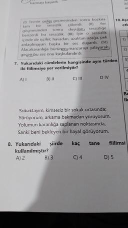 kazmayı başardı.
(1) Trenin gelip geçmesinden sonra bozkıra
tam
bir
sessizlik
Yer
(11)
sessizliğe
göçmesinden
sonra
benzerdi bu sessizlik. (III) işte o sessizlik
içinde de işçiler, havadan, uzaktan uzağa, pek
anlaşılmayan başka bir ses duyardı. (IV)
Alacakaranlığa bürünen, manzarayı yalayarak
geçen bu ses onu kuşkulandırdı.
A) I
7. Yukarıdaki cümlelerin hangisinde aynı türden
iki fiilimsiye yer verilmiştir?
B) II
çökerdi.
duyulan,
C) III
B) 3
Sokaktayım, kimsesiz bir sokak ortasında;
Yürüyorum, arkama bakmadan yürüyorum.
Yolumun karanlığa saplanan noktasında,
Sanki beni bekleyen bir hayal görüyorum.
8. Yukarıdaki şiirde kaç
kullanılmıştır?
A) 2
DIV
C) 4
tane
iti
D) 5
ac
10. Aşa
etle
1)
2)
3
fiilimsi
4
Bu
ik