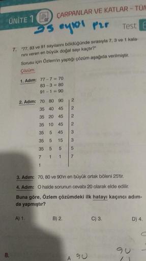 UNITE 1 ÇARPANLAR VE KATLAR - TÜM
25 eylor par
8.
Test E
7. "77, 83 ve 91 sayılarını böldüğünde sırasıyla 7, 3 ve 1 kala-
nını veren en büyük doğal sayı kaçtır?"
Sorusu için Özlem'in yaptığı çözüm aşağıda verilmiştir.
Çözüm:
1. Adım:
77-7=70
83-3=80
91-1=9