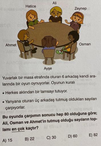 Ahmet
Hatice
Ayşe
Ali
Zeynep
www
Osman
Yuvarlak bir masa etrafında oturan 6 arkadaş kendi ara-
larında bir oyun oynuyorlar. Oyunun kuralı
. Herkes aklından bir tamsayı tutuyor.
• Yanyana oturan üç arkadaş tutmuş oldukları sayıları
çarpıyorlar.
Bu oyunda ça