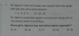 4.
Bir öğrenci 1'den 23'e kadar olan sayıları birer kez aşağı-
daki gibi yan yana yazıp çarpıyor.
1.2.3.4.5... 21-22-23
Bu öğrenci yukarıdaki işlemin sonucunu en küçük çift so-
nuç bulana kadar 2'ye bölüyor.
Buna göre, öğrenci kaç kez bölme işlemi yapmıştır?
A) 15
B) 16
C) 17
D) 18
E) 19