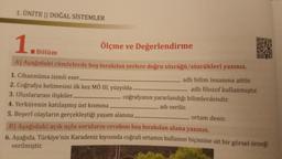 1. ÜNİTE || DOĞAL SİSTEMLER
1.
Ölçme ve Değerlendirme
Bölüm
A) Aşağıdaki cümlelerde boş bırakılan yerlere doğru sözcüğü/sözcükleri yazınız.
1. Cihannüma isimli eser.
adlı bilim insanına aittir.
2. Coğrafya kelimesini ilk kez MÖ III. yüzyılda.
3. Uluslararası ilişkiler.
4. Yerkürenin katılaşmış üst kısmına.
5. Beşerî olayların gerçekleştiği yaşam alanına.
adlı filozof kullanmıştır.
coğrafyanın yararlandığı bilimlerdendir.
adı verilir.
ortam denir.
B) Aşağıdaki açık uçlu soruların cevabını boş bırakılan alana yazınız.
6. Aşağıda, Türkiye'nin Karadeniz kıyısında coğrafi ortamın kullanım biçimine ait bir görsel örneği
verilmiştir.