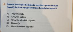 5. İnsanın eline iğne battığında meydana gelen impuls
(uyartı) ilk önce aşağıdakilerden hangisine taşınır?
A) Beyin kabuğu
B) Omurilik soğanı
C)
Omurilik arka kök düğümü
D) Beyinciğe
E) Omurilik ön kök düğümü