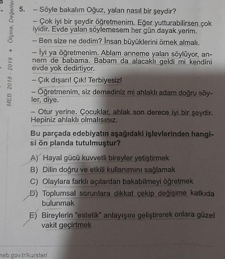 Ölçme, Değerler
MEB 2018 - 2019
5. - Söyle bakalım Oğuz, yalan nasıl bir şeydir?
Çok iyi bir şeydir öğretmenim. Eğer yutturabilirsen çok
iyidir. Evde yalan söylemesem her gün dayak yerim.
- Ben size ne dedim? İnsan büyüklerini örnek almalı.
- İyi ya öğretm