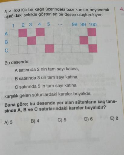 3 x 100 lük bir kağıt üzerindeki bazı kareler boyanarak
aşağıdaki şekilde gösterilen bir desen oluşturuluyor.
1
2 3 4 5
98 99 100
A
B
C
Bu desende;
A satırında 2 nin tam sayı katına,
B satırında 3 ün tam sayı katına,
C satırında 5 in tam sayı katına
karşıl