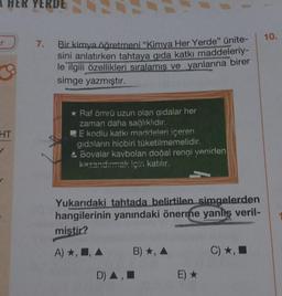 A HER YERDE
r
3
HT
7.
Bir kimya öğretmeni "Kimya Her Yerde" ünite-
sini anlatırken tahtaya gıda katkı maddeleriy-
le ilgili özellikleri sıralamış ve yanlarına birer
simge yazmıştır.
* Raf ömrü uzun olan qidalar her
zaman daha sağlıklıdır.
E kodlu katkı maddeleri içeren
gıdaların hiçbiri tüketilmemelidir.
A Bovalar kaybolan doğal rengi veniden
kazandırmak için katılır.
Yukarıdaki tahtada belirtilen simgelerden
hangilerinin yanındaki önerme yanlış veril-
miştir?
A) *, , A
D)
B), A
■
E) ★
C) ★, ■
10.