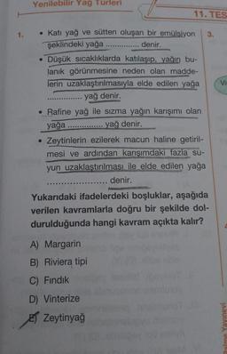 1.
Yenilebilir Yağ Türleri
• Katı yağ ve sütten oluşan bir emülsiyon 3.
şeklindeki yağa .....
..... denir.
• Düşük sıcaklıklarda
katılaşıp, yağın bu-
lanık görünmesine neden olan madde-
lerin uzaklaştırılmasıyla elde edilen yağa
yağ denir.
• Rafine yağ ile sızma yağın karışımı olan
yağa .....
yağ denir.
●
11. TES
‒‒‒‒‒‒‒‒‒‒EE
Zeytinlerin ezilerek macun haline getiril-
mesi ve ardından karışımdaki fazla su-
yun uzaklaştırılması ile elde edilen yağa
..... denir.
Yukarıdaki ifadelerdeki boşluklar, aşağıda
verilen kavramlarla doğru bir şekilde dol-
durulduğunda hangi kavram açıkta kalır?
A) Margarin
B) Riviera tipi
C) Fındık
D) Vinterize
Zeytinyağ
Vi
Palme Yayınevi