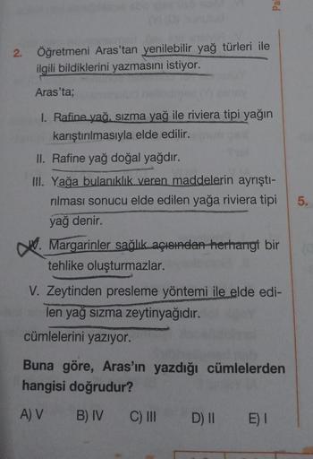 2.
Öğretmeni Aras'tan yenilebilir yağ türleri ile
ilgili bildiklerini yazmasını istiyor.
Aras'ta;
Pall
1. Rafine yağ, sızma yağ ile riviera tipi yağın
karıştırılmasıyla elde edilir.
II. Rafine yağ doğal yağdır.
III. Yağa bulanıklık veren maddelerin ayrıştı