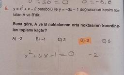 SHIN
36
6. y = x² + x - 2 parabolü ile y = -3x - 1 doğrusunun kesim nok-
taları A ve B'dir.
Buna göre, A ve B noktalarının orta noktasının koordinat-
ları toplamı kaçtır?
A) -2
B) -1
C) 2
+2
x²+4x-1=0
26,6
D) 3
- 2
E) 5