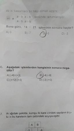 06.
ab iki basamaklı bir sayı olmak üzere.
ab =
a-ba<b şeklinde tanımlanıyor
a-ba>b
Buna göre, 14 - 21 işleminin sonucu kaçtır?
A) O
B) -7
0-6
D) -3
Aşağıdaki işlemlerden hangisinin sonucu nega-
tiftir?
A) |-4|+|+3|
C) |+12|-|+3|
7. Acağıdaki şekilde, komşu iki kare içindeki sayıların top-
lamı bu karelerin tam üstündeki sayıya eşittir.
-2
B)-4-1-81
D) |-3|-|+31
A B
-8