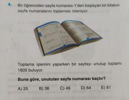 4.
Bir öğrenciden sayfa numarası 1'den başlayan bir kitabın
sayfa numaralarını toplaması isteniyor.
Toplama işlemini yaparken bir sayfayı unutup toplamı
1805 buluyor.
Buna göre, unutulan sayfa numarası kaçtır?
CONCL
D) 64
E) 81
A) 25 B) 36
LESU
C) 49