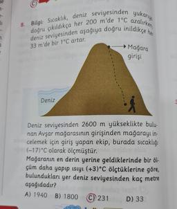 ne
1₁
7
a
8. Bilgi: Sıcaklık, deniz seviyesinden yukarıya
deniz seviyesinden aşağıya doğru inildikçe her
doğru çıkıldıkça her 200 m'de 1°C azalırken,
33 m'de bir 1°C artar.
Deniz
Mağara
girişi
Deniz seviyesinden 2600 m yükseklikte bulu-
nan Avşar mağarasının girişinden mağarayı in-
celemek için giriş yapan ekip, burada sıcaklığı
(-17) °C olarak ölçmüştür. 02
Mağaranın en derin yerine geldiklerinde bir öl-
çüm daha yapıp ısıyı (+3)°C ölçtüklerine göre,
bulundukları
yer deniz seviyesinden kaç metre
aşağıdadır?
ludup iveM (5)
(C) 231 D) 33
A) 1940 B) 1800 (C) 231