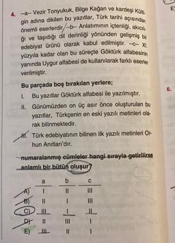 4. --a-- Vezir Tonyukuk, Bilge Kağan ve kardeşi Külti.
gin adına dikilen bu yazıtlar, Türk tarihi açısından
önemli eserlerdir/--b-- Anlatımının içtenliği, akıcılı
ğı ve taşıdığı dil derinliği yönünden gelişmiş bir
edebiyat ürünü olarak kabul edilmiştir.
yüzyıla kadar olan bu süreçte Göktürk alfabesinin
yanında Uygur alfabesi de kullanılarak farklı eserler
verilmiştir.
--C-- XI.
Bu parçada boş bırakılan yerlere;
I.
II.
H. Türk edebiyatının bilinen ilk yazılı metinleri Or-
hun Anıtları'dır.
Bu yazıtlar Göktürk alfabesi ile yazılmıştır.
Günümüzden on üç asır önce oluşturulan bu
yazıtlar, Türkçenin en eski yazılı metinleri ola-
rak bilinmektedir.
numaralanmış cümleler hangi sırayla getirilirse
anlamlı bir bütün oluşur?
B)
@qª
E)
a
|
||
b
||
-
-==
C
|||
|||
3--
EX
6.