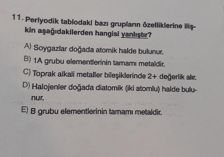 11. Periyodik tablodaki bazı grupların özelliklerine iliş-
kin aşağıdakilerden hangisi yanlıştır?
A) Soygazlar doğada atomik halde bulunur.
B) 1A grubu elementlerinin tamamı metaldir.
C) Toprak alkali metaller bileşiklerinde 2+ değerlik alır.
D) Halojenler