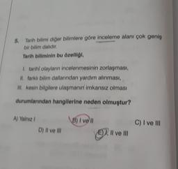 5.
Tarih bilimi diğer bilimlere göre inceleme alanı çok geniş
bir bilim dalıdır.
Tarih biliminin bu özelliği,
I. tarihi olayların incelenmesinin zorlaşması,
II. farklı bilim dallarından yardım alınması,
III. kesin bilgilere ulaşmanın imkansız olması
durumlarından hangilerine neden olmuştur?
A) Yalnız I
D) II ve III
B) I vell
Il ve III
C) I ve III