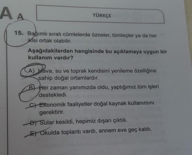 A A
TÜRKÇE
15. Bağımlı sıralı cümlelerde özneler, tümleçler ya da her
ikisi ortak olabilir.
Aşağıdakilerden hangisinde bu açıklamaya uygun bir
kullanım vardır?
A) Hava, su ve toprak kendisini yenileme özelliğine
sahip doğal ortamlardır.
O
B) Her zaman yanı