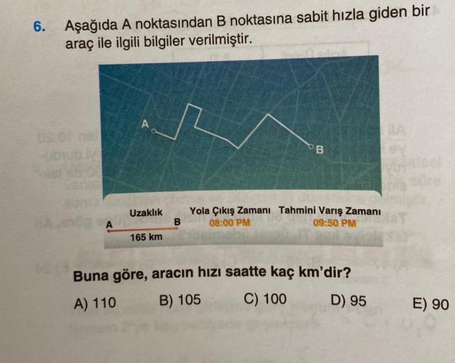 6.
Aşağıda A noktasından B noktasına sabit hızla giden bir
araç ile ilgili bilgiler verilmiştir.
A
Uzaklık
165 km
B
B
Yola Çıkış Zamanı Tahmini Varış Zamanı
08:00 PM
09:50 PM
Buna göre, aracın hızı saatte kaç km'dir?
A) 110
B) 105
C) 100
D) 95
E) 90