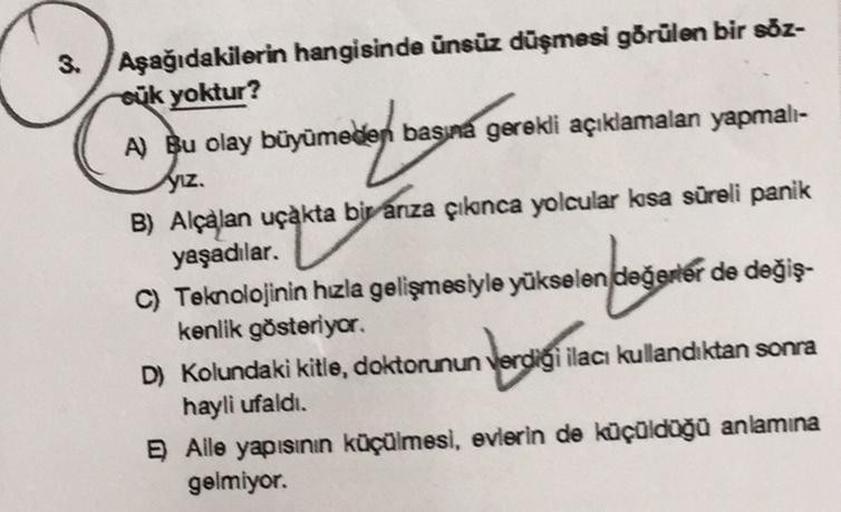 3. Aşağıdakilerin hangisinde ünsüz düşmesi görülen bir söz-
euk yoktur?
A) Bu olay büyümeden basına gerekli açıklamalan yapmalı-
yız.
B) Alçalan uçakta bir arıza çıkınca yolcular kısa süreli panik
yaşadılar.
C) Teknolojinin hızla gelişmesiyle yükselen değe