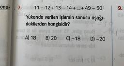 onu- 7.nobr 11-12 + 13-14+...+ 49 - 50
16xl canha
Yukarıda verilen işlemin sonucu aşağı-
Hibstblends
dakilerden hangisidir?
SO
enot 8 sli noyo 9not 21 910g onu
nini A) 18
B) 20102 C) -18 v D) -20
fiblo en umutub 10105-108
yox is
16x bila (8
9.
2A
ins
no