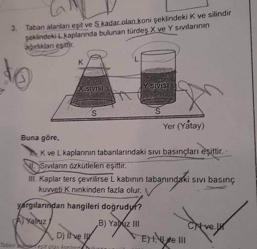 3.
C
Taban alanları eşit ve S kadar olan koni şeklindeki K ve silindir
şeklindeki L kaplarında bulunan türdeş X ve Y sıvılarının
ağırlıkları eşittir.
Buna göre,
K
SIVISI
S
yargılarından hangileri doğrudur?
udy!?
Yalnız
B) Yabuz III
Tabon blonie eşit olan k